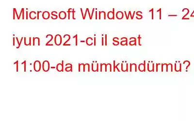 Microsoft Windows 11 – 24 iyun 2021-ci il saat 11:00-da mümkündürmü?