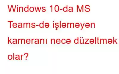 Windows 10-da MS Teams-də işləməyən kameranı necə düzəltmək olar?