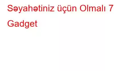 Səyahətiniz üçün Olmalı 7 Gadget