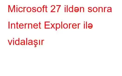 Microsoft 27 ildən sonra Internet Explorer ilə vidalaşır