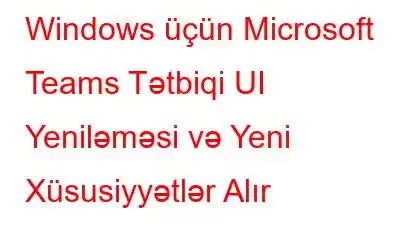 Windows üçün Microsoft Teams Tətbiqi UI Yeniləməsi və Yeni Xüsusiyyətlər Alır