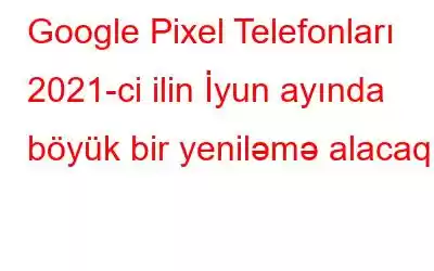 Google Pixel Telefonları 2021-ci ilin İyun ayında böyük bir yeniləmə alacaq