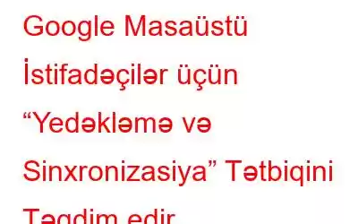 Google Masaüstü İstifadəçilər üçün “Yedəkləmə və Sinxronizasiya” Tətbiqini Təqdim edir