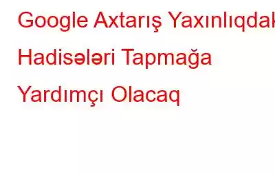 Google Axtarış Yaxınlıqdakı Hadisələri Tapmağa Yardımçı Olacaq