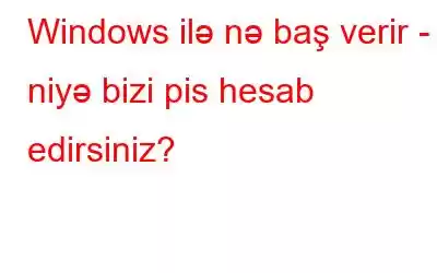 Windows ilə nə baş verir - niyə bizi pis hesab edirsiniz?