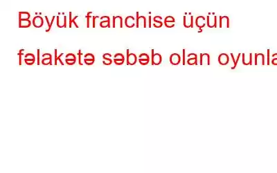 Böyük franchise üçün fəlakətə səbəb olan oyunlar