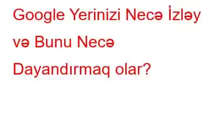 Google Yerinizi Necə İzləyir və Bunu Necə Dayandırmaq olar?