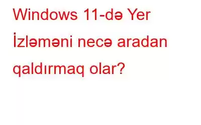 Windows 11-də Yer İzləməni necə aradan qaldırmaq olar?