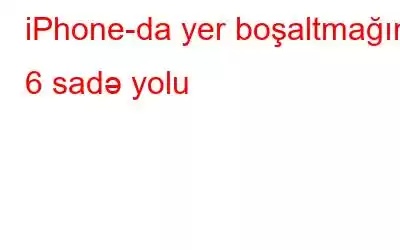 iPhone-da yer boşaltmağın 6 sadə yolu