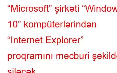 “Microsoft” şirkəti “Windows 10” kompüterlərindən “Internet Explorer” proqramını məcburi şəkildə siləcək