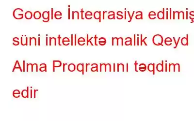 Google İnteqrasiya edilmiş süni intellektə malik Qeyd Alma Proqramını təqdim edir