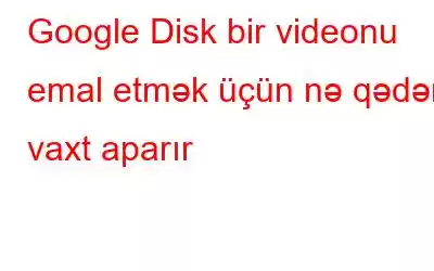 Google Disk bir videonu emal etmək üçün nə qədər vaxt aparır