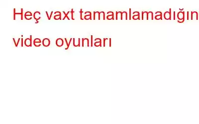 Heç vaxt tamamlamadığınız video oyunları