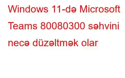 Windows 11-də Microsoft Teams 80080300 səhvini necə düzəltmək olar