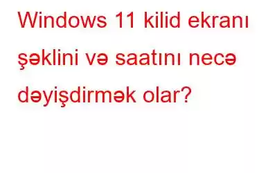 Windows 11 kilid ekranı şəklini və saatını necə dəyişdirmək olar?