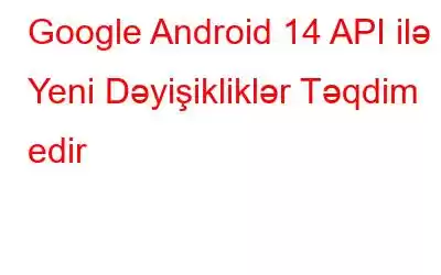 Google Android 14 API ilə Yeni Dəyişikliklər Təqdim edir