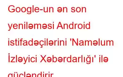 Google-un ən son yeniləməsi Android istifadəçilərini 'Naməlum İzləyici Xəbərdarlığı' ilə gücləndirir