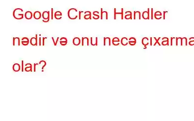 Google Crash Handler nədir və onu necə çıxarmaq olar?