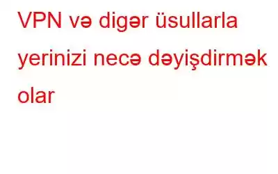 VPN və digər üsullarla yerinizi necə dəyişdirmək olar