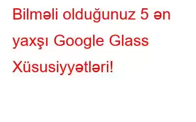 Bilməli olduğunuz 5 ən yaxşı Google Glass Xüsusiyyətləri!