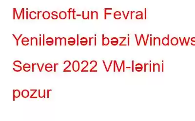 Microsoft-un Fevral Yeniləmələri bəzi Windows Server 2022 VM-lərini pozur