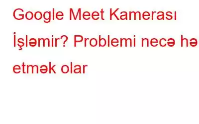 Google Meet Kamerası İşləmir? Problemi necə həll etmək olar