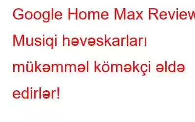 Google Home Max Review: Musiqi həvəskarları mükəmməl köməkçi əldə edirlər!