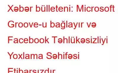 Xəbər bülleteni: Microsoft Groove-u bağlayır və Facebook Təhlükəsizliyi Yoxlama Səhifəsi Etibarsızdır