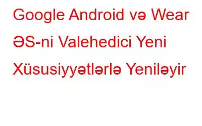 Google Android və Wear ƏS-ni Valehedici Yeni Xüsusiyyətlərlə Yeniləyir