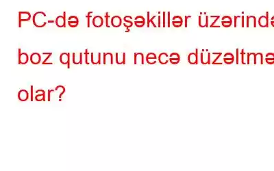 PC-də fotoşəkillər üzərində boz qutunu necə düzəltmək olar?