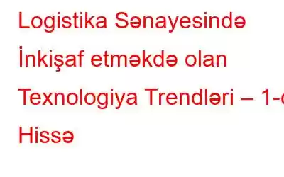 Logistika Sənayesində İnkişaf etməkdə olan Texnologiya Trendləri – 1-ci Hissə