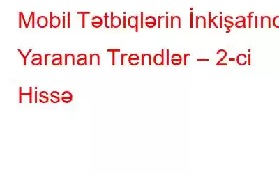 Mobil Tətbiqlərin İnkişafında Yaranan Trendlər – 2-ci Hissə